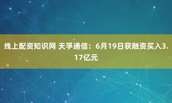 线上配资知识网 天孚通信：6月19日获融资买入3.17亿元