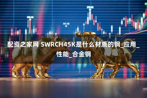 配资之家网 SWRCH45K是什么材质的钢_应用_性能_合金钢
