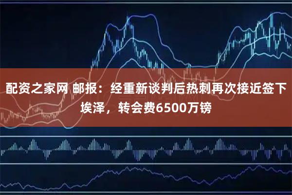 配资之家网 邮报：经重新谈判后热刺再次接近签下埃泽，转会费6500万镑