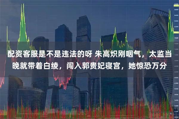 配资客服是不是违法的呀 朱高炽刚咽气，太监当晚就带着白绫，闯入郭贵妃寝宫，她惊恐万分