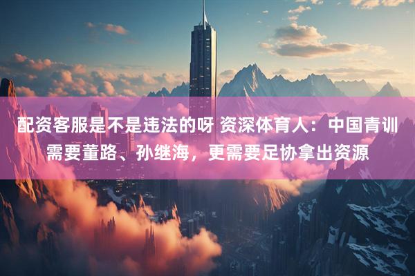 配资客服是不是违法的呀 资深体育人：中国青训需要董路、孙继海，更需要足协拿出资源