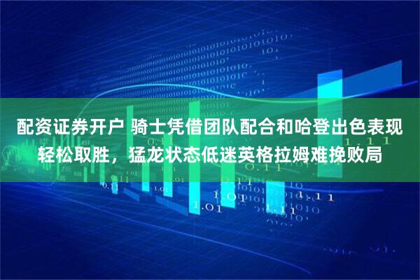 配资证券开户 骑士凭借团队配合和哈登出色表现轻松取胜，猛龙状态低迷英格拉姆难挽败局