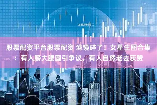 股票配资平台股票配资 滤镜碎了！女星生图合集：有人膀大腰圆引争议，有人自然老去获赞