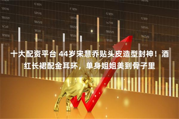 十大配资平台 44岁宋慧乔贴头皮造型封神！酒红长裙配金耳环，单身姐姐美到骨子里