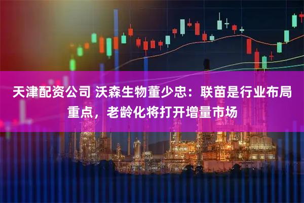 天津配资公司 沃森生物董少忠：联苗是行业布局重点，老龄化将打开增量市场