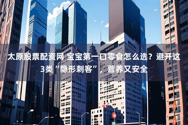太原股票配资网 宝宝第一口零食怎么选？避开这3类“隐形刺客”，营养又安全