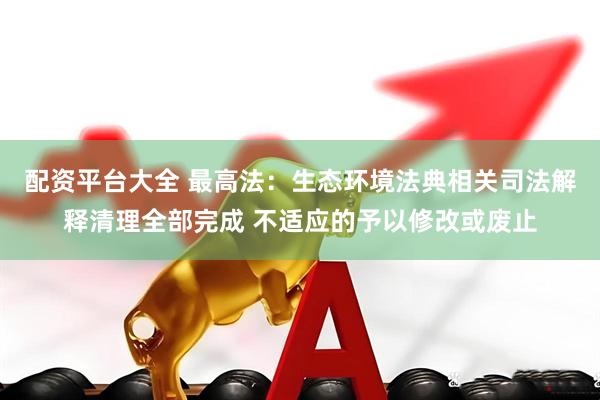 配资平台大全 最高法:生态环境法典相关司法解释清理全部完成 不适应的予以修改或废止