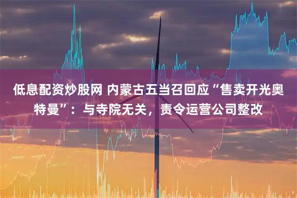 低息配资炒股网 内蒙古五当召回应“售卖开光奥特曼”：与寺院无关，责令运营公司整改
