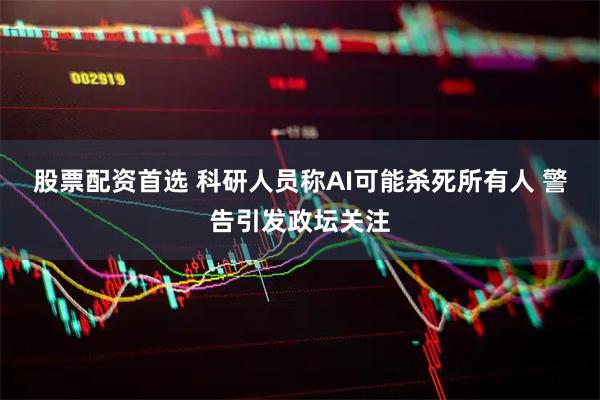 股票配资首选 科研人员称AI可能杀死所有人 警告引发政坛关注